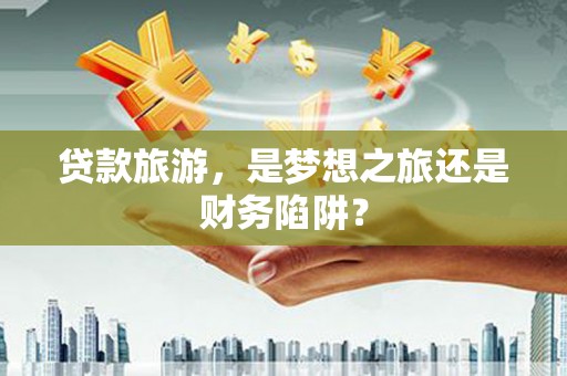岳塘贷款旅游，是梦想之旅还是财务陷阱？